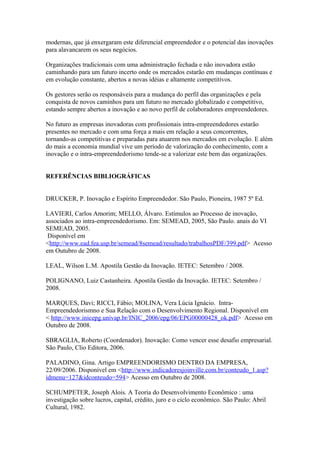 modernas, que já enxergaram este diferencial empreendedor e o potencial das inovações 
para alavancarem os seus negócios. 
Organizações tradicionais com uma administração fechada e não inovadora estão 
caminhando para um futuro incerto onde os mercados estarão em mudanças contínuas e 
em evolução constante, abertos a novas idéias e altamente competitivos. 
Os gestores serão os responsáveis para a mudança do perfil das organizações e pela 
conquista de novos caminhos para um futuro no mercado globalizado e competitivo, 
estando sempre abertos a inovação e ao novo perfil de colaboradores empreendedores. 
No futuro as empresas inovadoras com profissionais intra-empreendedores estarão 
presentes no mercado e com uma força a mais em relação a seus concorrentes, 
tornando-as competitivas e preparadas para atuarem nos mercados em evolução. E além 
do mais a economia mundial vive um período de valorização do conhecimento, com a 
inovação e o intra-empreendedorismo tende-se a valorizar este bem das organizações. 
REFERÊNCIAS BIBLIOGRÁFICAS 
DRUCKER, P. Inovação e Espírito Empreendedor. São Paulo, Pioneira, 1987 5º Ed. 
LAVIERI, Carlos Amorim; MELLO, Álvaro. Estímulos ao Processo de inovação, 
associados ao intra-empreendedorismo. Em: SEMEAD, 2005, São Paulo. anais do VI 
SEMEAD, 2005. 
Disponível em 
<http://www.ead.fea.usp.br/semead/8semead/resultado/trabalhosPDF/399.pdf> Acesso 
em Outubro de 2008. 
LEAL, Wilson L.M. Apostila Gestão da Inovação. IETEC: Setembro / 2008. 
POLIGNANO, Luiz Castanheira. Apostila Gestão da Inovação. IETEC: Setembro / 
2008. 
MARQUES, Davi; RICCI, Fábio; MOLINA, Vera Lúcia Ignácio. Intra- 
Empreendedorismno e Sua Relação com o Desenvolvimento Regional. Disponível em 
< http://www.inicepg.univap.br/INIC_2006/epg/06/EPG00000428_ok.pdf> Acesso em 
Outubro de 2008. 
SBRAGLIA, Roberto (Coordenador). Inovação: Como vencer esse desafio empresarial. 
São Paulo, Clio Editora, 2006. 
PALADINO, Gina. Artigo EMPREENDORISMO DENTRO DA EMPRESA, 
22/09/2006. Disponível em <http://www.indicadoresjoinville.com.br/conteudo_1.asp? 
idmenu=127&idconteudo=594> Acesso em Outubro de 2008. 
SCHUMPETER, Joseph Alois. A Teoria do Desenvolvimento Econômico : uma 
investigação sobre lucros, capital, crédito, juro e o ciclo econômico. São Paulo: Abril 
Cultural, 1982. 
 