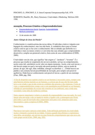 PINCHOT, G.; PINCHOT, E. S. Intra-Corporate Entrepreneurship Fall, 1978 
ROBERTO, Duailibi, JR., Harry Simonsen. Criatividade e Marketing. McGraw-Hill: 
1990. 
novação, Processo Criativo e Empreendedorismo 
· Empreendedorismo Social , Especiais, Sustentabilidade 
· Nenhum comentário 
· 11 de outubro de. 2009 
Autor: Giórgio de Jesus da Paixão* 
Conhecimento é a matéria-prima das novas idéias. O individuo criativo é alguém com 
bagagem de conhecimentos, mas isso não basta. A verdadeira chave para se tornar 
criativo está no que se faz com o conhecimento. São as atitudes que definirão se o 
indivíduo é mais ou menos criativo e é em torno das suas atitudes que o empreendedor 
desenvolve e amplia seu potencial criativo, bem como de seus colaboradores (CHER, 
2008). 
Criatividade vem de criar, que significa “dar origem a”, “produzir”, “inventar”. É o 
processo que resulta no surgimento de um novo produto, serviço ou comportamento, 
aceito como útil, satisfatório ou de valor em algum momento. Assim, criar será inovar, e 
não haverá campo no qual a inovação não possa produzir efeitos, seja no modo de 
pensar, de agir, não agir, falar, trabalhar, entregar ou distribuir. (…) Onde houver um 
padrão e um costume haverá possibilidade de inovação, pois sempre será possível 
quebrá-los. Onde houver conhecimento será possível inovar, a partir do seu rearranjo 
(Cher, 2008, pág. 204) 
A fim de despertar esse espírito criativo no ser humano é necessário antes, romper com 
uma barreira interna inerente ao ser humano, a certeza que de que não há mais nada 
novo a ser criado e que já não exista no cotidiano das pessoas e das empresas. Como já 
visto, o empreendedorismo rompe com o este paradigma possibilitando ao ser humano, 
infindáveis oportunidades de recriar não somente ao seu ambiente, mas a toda uma 
sociedade é uma idéia de melhoria contínua. 
Outro aspecto importante é relativo à atenção do empreendedor à sua inovação. Se você 
lançar uma inovação e não se mantiver atento e ligado a ela, a mensagem que ficará 
para todos é que tal inovação não é importante nem para você, tampouco para seus 
funcionários e para a empresa (CHER, 2008). 
Desta forma, 
Para haver inovação é preciso criatividade. Toda definição pertinente de criatividade 
inclui o elemento essencial de novidade. Criamos quando descobrimos e exprimimos 
uma idéia, um produto, um serviço ou uma forma de comportamento que seja nova em 
certo grupo social (Cher, 2008, pág. 203). 
 