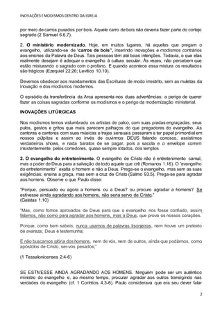 INOVAÇÕESEMODISMOS DENTRO DA IGREJA
2
por meio de carros puxados por bois. Aquele carro de bois não deveria fazer parte do cortejo
sagrado (2 Samuel 6.6,7).
2. O ministério modernizado. Hoje, em muitos lugares, há aqueles que pregam o
evangelho, utilizando-se de “carros de bois”, inserindo inovações e modismos contrários
aos ensinos da Palavra de Deus. Tais pessoas têm até boas intenções. Todavia, o que elas
realmente desejam é adequar o evangelho à cultura secular. Às vezes, não percebem que
estão misturando o sagrado com o profano. E quando acontece essa mistura os resultados
são trágicos (Ezequiel 22.26; Levítico 10.10).
Devemos obedecer aos mandamentos das Escrituras de modo irrestrito, sem as muletas da
inovação e dos modismos modernos.
O episódio da transferência da Arca apresenta-nos duas advertências: o perigo de querer
fazer as coisas sagradas conforme os modismos e o perigo da modernização ministerial.
INOVAÇÕES LITÚRGICAS
Nos modismos temos vislumbrado os artistas de palco, com suas piadas engraçadas, seus
pulos, gestos e gritos que mais parecem palhaços do que pregadores do evangelho. As
cantoras e cantores com suas músicas e trajes sensuais passaram a ter papel primordial em
nossos púlpitos e assim ao invés de ouvirmos DEUS falando conosco, assistimos
verdadeiros shows, e nada baratos de se pagar, pois a sacola e o envelope correm
insistentemente pelos corredores, quase sempre lotados, dos templos
2. O evangelho do entretenimento. O evangelho de Cristo não é entretenimento carnal,
mas o poder de Deus para a salvação de todo aquele que crê (Romanos 1.16). O “evangelho
do entretenimento” exalta o homem e não a Deus. Prega-se o evangelho, mas sem as suas
exigências; ensina a graça, mas sem a cruz de Cristo (Salmo 93.5). Prega-se para agradar
aos homens. Observe o que Paulo disse:
“Porque, persuado eu agora a homens ou a Deus? ou procuro agradar a homens? Se
estivesse ainda agradando aos homens, não seria servo de Cristo.”
(Galatas 1.10)
“Mas, como fomos aprovados de Deus para que o evangelho nos fosse confiado, assim
falamos, não como para agradar aos homens, mas a Deus, que prova os nossos corações.
Porque, como bem sabeis, nunca usamos de palavras lisonjeiras, nem houve um pretexto
de avareza; Deus é testemunha;
E não buscamos glória dos homens, nem de vós, nem de outros, ainda que podíamos, como
apóstolos de Cristo, ser-vos pesados;”
(1 Tessalonicenses 2:4-6)
SE ESTIVESSE AINDA AGRADANDO AOS HOMENS. Ninguém pode ser um autêntico
ministro do evangelho e, ao mesmo tempo, procurar agradar aos outros transigindo nas
verdades do evangelho (cf. 1 Coríntios 4.3-6). Paulo considerava que era seu dever falar
 