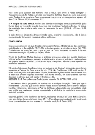 INOVAÇÕESEMODISMOS DENTRO DA IGREJA
3
"não como para agradar aos homens, mas a Deus, que prova o nosso coração" (1
Tessalonicenses 2.4). Todos os crentes no evangelho de Cristo devem ter como alvo, assim
como Paulo o tinha, agradar a Deus, mesmo que isso importe em desagradar a alguém (cf.
Atos 5.29; Efésios 6.6; Colossenses 3.22).
2. A liturgia no culto a Deus. Através dos salmos de adoração a Deus aprendemos que a
liturgia deve ser reverente e santa. Assevera-nos o salmista: "Adorai ao Senhor na beleza
da santidade; tremei diante dele todos os moradores da terra" (Sl 96.9; 1Cônicas 16.29;
Salmo 29.2).
O culto deve ser oferecido a Deus de modo santo, reverente e consciente. Não é para o
entretenimento do homem, mas para adorar ao Senhor.
CONCLUINDO
É necessário discernir em que direção estamos caminhando. A Bíblia fala de dois caminhos,
o da bênção e o da maldição (Dt 11.26), e de duas portas, a estreita e a larga (Mt 7.13).
Cuidado com as inovações, pois o que a Igreja de Cristo realmente necessita é de uma
constante renovação no poder do Espírito Santo.
“Vento de Doutrinas. Muitas doutrinas e práticas, em nossos dias, têm surgido depois de
‘divinas’ visões e revelações, supostos arrebatamentos ao céu ou ao inferno - individuais ou
em grupo -, ‘quedas de poder’, contatos com anjos ou espíritos, além de outras experiências
no mínimo estranhas.
Há crentes hoje sendo ‘levados em roda por todo vento de doutrina’, porque não aprenderam
a guardar a Palavra de Deus acima de tudo (Ef 4.14). Em Marcos 16.17, está escrito: ‘E
estes sinais seguirão aos que crerem’. Porém, muitos têm agido como se Jesus tivesse dito:
‘E estes que crerem seguirão aos sinais’. Mas Paulo ensinou, em suas epístolas, que não
devemos ir além do que está escrito (1 Coríntios 4.6)”.
(ZIBORDI, C. S. Evangelhos que Paulo jamais pregaria. RJ: CPAD, 2006. p.25.)
O ser humano tem a propensão de aceitar toda e qualquer inovação. Tudo que foge a
normalidade - uma vez que não nos tire de nossa zona de conforto parece exercer atração
irrestrita. Infelizmente, até mesmo a Palavra de Deus é vilipendiada pela comunidade cristã
que, ávida por mudanças, acaba reproduzindo a dinâmica da sociedade consumista,
anticristã e ateísta.
Sejamos, porém, como os crentes de Beréia, recebendo a Palavra de Deus de boa vontade,
mas sem deixar de ser criteriosos (Atos 17.11). Pois, alguns sem conhecimento e outros de
forma premeditada a torcem, reservando para si a perdição (2 Pedro 3.16).
 