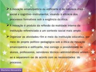 A inovação emancipatória ou edificante é de natureza ético-social 
e cognitivo-instrumental, visando à eficácia dos 
processos formativos sob a exigência da ética. 
A inovação é produto da reflexão da realidade interna da 
instituição referenciada a um contexto social mais amplo. 
Organizar as atividades-fim e meio da instituição educativa, por 
meio do projeto político-pedagógico sob a ótica da inovação 
emancipatória e edificante, traz consigo a possibilidade de 
alunos, professores, servidores técnico-administrativos unirem-se 
e separarem-se de acordo com as necessidades do 
processo. 
Maclaine Alessandra 
 