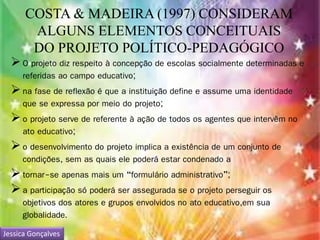 COSTA & MADEIRA (1997) CONSIDERAM 
ALGUNS ELEMENTOS CONCEITUAIS 
DO PROJETO POLÍTICO-PEDAGÓGICO 
 O projeto diz respeito à concepção de escolas socialmente determinadas e 
referidas ao campo educativo; 
 na fase de reflexão é que a instituição define e assume uma identidade 
que se expressa por meio do projeto; 
 o projeto serve de referente à ação de todos os agentes que intervêm no 
ato educativo; 
 o desenvolvimento do projeto implica a existência de um conjunto de 
condições, sem as quais ele poderá estar condenado a 
 tornar-se apenas mais um “formulário administrativo”; 
 a participação só poderá ser assegurada se o projeto perseguir os 
objetivos dos atores e grupos envolvidos no ato educativo,em sua 
globalidade. 
Jessica Gonçalves 
 