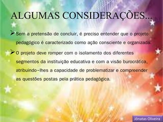 ALGUMAS CONSIDERAÇÕES... 
Sem a pretensão de concluir, é preciso entender que o projeto 
pedagógico é caracterizado como ação consciente e organizada. 
O projeto deve romper com o isolamento dos diferentes 
segmentos da instituição educativa e com a visão burocrática, 
atribuindo-lhes a capacidade de problematizar e compreender 
as questões postas pela prática pedagógica. 
Jônatas Oliveira 
