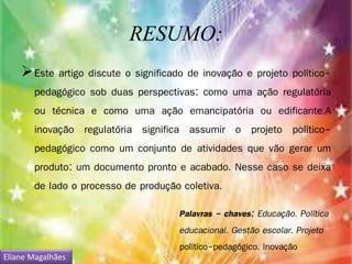 RESUMO: 
Este artigo discute o significado de inovação e projeto político-pedagógico 
sob duas perspectivas: como uma ação regulatória 
ou técnica e como uma ação emancipatória ou edificante.A 
inovação regulatória significa assumir o projeto político-pedagógico 
como um conjunto de atividades que vão gerar um 
produto: um documento pronto e acabado. Nesse caso se deixa 
de lado o processo de produção coletiva. 
Palavras - chaves: Educação. Política 
educacional. Gestão escolar. Projeto 
político-pedagógico. Inovação 
Eliane Magalhães 
 