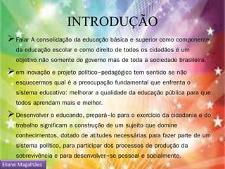 INTRODUÇÃO 
 Falar A consolidação da educação básica e superior como componente 
da educação escolar e como direito de todos os cidadãos é um 
objetivo não somente do governo mas de toda a sociedade brasileira. 
em inovação e projeto político-pedagógico tem sentido se não 
esquecermos qual é a preocupação fundamental que enfrenta o 
sistema educativo: melhorar a qualidade da educação pública para que 
todos aprendam mais e melhor. 
 Desenvolver o educando, prepará-lo para o exercício da cidadania e do 
trabalho significam a construção de um sujeito que domine 
conhecimentos, dotado de atitudes necessárias para fazer parte de um 
sistema político, para participar dos processos de produção da 
sobrevivência e para desenvolver-se pessoal e socialmente. 
Eliane Magalhães 
 