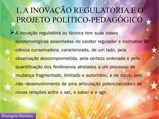 1. A INOVAÇÃO REGULATÓRIA E O 
PROJETO POLÍTICO-PEDAGÓGICO 
A inovação regulatória ou técnica tem suas bases 
epistemológicas assentadas no caráter regulador e normativo da 
ciência conservadora, caracterizada, de um lado, pela 
observação descomprometida, pela certeza ordenada e pela 
quantificação dos fenômenos atrelados a um processo de 
mudança fragmentado, limitado e autoritário; e de outro, pelo 
não-desenvolvimento de uma articulação potencializadora de 
novas relações entre o ser, o saber e o agir. 
Elizangela Menezes 
 