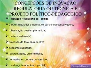 CONCEPÇÕES DE INOVAÇÃO 
REGULATÓRIA OU TÉCNICA E 
PROJETO POLÍTICO-PEDAGÓGICO 
 Inovação Regulatória ou Técnica 
Caráter regulador e normativo da ciência conservadora; 
 observação descomprometida; 
 certeza ordenada; 
processo de fora para dentro; 
descontextualizada; 
 padronização, uniformidade; 
normativa e controle burocrático; 
 mudança temporária e parcial; Elizangela Menezes 
 