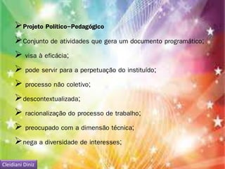 Projeto Político-Pedagógico 
Conjunto de atividades que gera um documento programático; 
 visa à eficácia; 
 pode servir para a perpetuação do instituído; 
 processo não coletivo; 
descontextualizada; 
 racionalização do processo de trabalho; 
 preocupado com a dimensão técnica; 
nega a diversidade de interesses; 
Cleidiani Diniz 
 