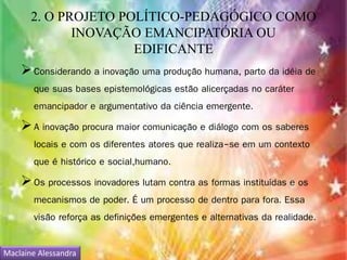 2. O PROJETO POLÍTICO-PEDAGÓGICO COMO 
INOVAÇÃO EMANCIPATÓRIA OU 
EDIFICANTE 
 Considerando a inovação uma produção humana, parto da idéia de 
que suas bases epistemológicas estão alicerçadas no caráter 
emancipador e argumentativo da ciência emergente. 
 A inovação procura maior comunicação e diálogo com os saberes 
locais e com os diferentes atores que realiza-se em um contexto 
que é histórico e social,humano. 
 Os processos inovadores lutam contra as formas instituídas e os 
mecanismos de poder. É um processo de dentro para fora. Essa 
visão reforça as definições emergentes e alternativas da realidade. 
Maclaine Alessandra 
 