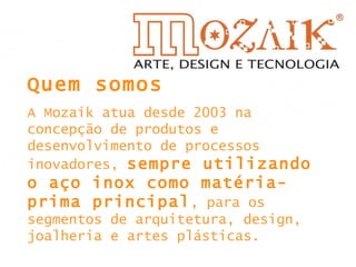 Quem somos A Mozaik atua desde 2003 na concepção de produtos e desenvolvimento de processos inovadores,  sempre utilizando o aço inox como matéria-prima principal , para os segmentos de arquitetura, design, joalheria e artes plásticas. 