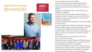 PalestranteMarceloPimenta
@menta90 - Um dos pioneiros da Internet no Brasil
- 20 anos de experiência como empreendedor digital
- Professor universitário desde 1996. Desde 2011 é o responsável pelas disciplinas
de Gestão da Inovação na ÈSPM/SP.
- Blogueiro do Estadão PME sobre cultura startup para inovação nos negócios
- Editor de livros e cartilhas sobre empreendedorismo, inovação e modelo de
negócios incluindo o TREM (Trilha de Referência para o Empreendedor) e o
Ferramentas Visuais para Estrategistas
- Cocriador das Maratonas de Negócios e do Startup Makers da Campus Party
- Consultor credenciado ao Sebrae nas áreas de marketing, vendas e negócios
para o qual já desenvolveu mais de 50 de projetos de abrangência nacional e
também para diversos estados, incluindo as Feiras do Empreendedor de Alagoas,
Amazonas, Mato Grosso, Pernambuco, Bahia, entre outras
- Mentor de programas como Inovativa, Aceleratech, Circuito Startup, entre outros
- Representa o Brasil na Rede Acadêmica NetExplo que, com o apoio da Unesco,
identifica todos os anos as principais inovações digitais que afetam a sociedade
- Seu currículo de palestras, seminários e workshops inlcui algumas das principais
empresas e organizações do Brasil incluindo HP, Comitê Gestor Internet BR,
Confederação Nacional da Indústria, Sicredi e dezenas de outras.
 