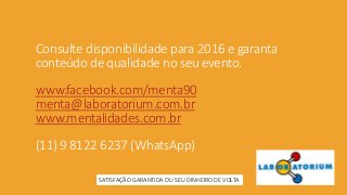 Consulte disponibilidade para 2016 e garanta
conteúdo de qualidade no seu evento.
www.facebook.com/menta90
menta@laboratorium.com.br
www.mentalidades.com.br
(11) 9 8122 6237 (WhatsApp)
SATISFAÇÃO GARANTIDA OU SEU DINHEIRO DE VOLTA
 