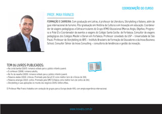 FORMAÇÃO E CARREIRA: Com graduação em Letras, é professor de Literatura, Storytelling e Italiano, além de
guia internacional de turismo. Pós-graduação em História da Cultura e em Inovação em educação. Coordena-
dor de viagens pedagógicas e Extracurriculares do Grupo ATMO Educacional (Marcas Anglo, Objetivo, Progres-
so e Pole E) e Coordenador de eventos e viagens do Colégio Santa Cecília de Fortaleza. Consultor de viagens
pedagógicas dos Colégios Master e Darvin em Fortaleza. Professor convidado da USP – Universidade de São
Paulo. Professor de Storytelling do IBFE – Instituto Brasileiro de Formação de Educadores e da Inova Business
School. Consultor Sênior da Inova Consulting – consultoria de tendências e gestão da inovação.
TEM 06 LIVROS PUBLICADOS:
• Na corda bamba (2007): romance voltado para o público infanto-juvenil.
• O confessor (2008): romance adulto;
• No fio da navalha (2009): romance voltado para o público infanto-juvenil.
• Palavras aladas (2010): crônicas. Premiado pela Secult CE como melhor livro de crônicas de 2010.
• Palavras amargas (2012): contos. Premiado pela SME Fortaleza como melhor livro de contos de 2012.
• Storytelling e suas aplicações no mundo dos negócios (2015). Editora Atlas.
O Professor Max Franco trabalha com condução de grupos para a Europa desde 1995, com ampla experiência internacional.
PROF. MAX FRANCO
www.inovabs.com.br
COORDENACÃO DO CURSO
 