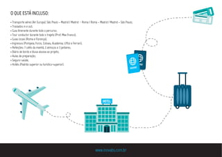 O QUE ESTÁ INCLUSO:
• Transporte aéreo (Air Europa): São Paulo – Madrid / Madrid - Roma / Roma – Madrid / Madrid – São Paulo;
• Traslados in e out;
• Guia itinerante durante todo o percurso;
• Tour conductor durante todo o trajeto (Prof. Max Franco);
• Guias locais (Roma e Florença);
• Ingressos (Pompeia, Foros, Coliseu, Academia, Uffizi e Ferrari);
• Refeições: 7 cafés da manhã, 2 almoços e 3 jantares;
• Diário de bordo e blusa alusiva ao projeto;
• Aulas de preparação;
• Seguro-saúde;
• Hotéis (Padrão superior ou turístico-superior).
www.inovabs.com.br
·HOTEL·
passport
passport
 