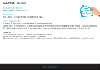 www.inovabs.com.br
INVESTIMENTO E INSCRIÇÃO:
Inscrição online pelo link:
www.inovabs.com.br/r/experience2017
Investimento:
US$ 3.100,00 – preço por pessoa, em apartamento duplo.
Forma de pagamento:
• Reserva de vaga: R$ 1.000,00 no ato da inscrição (depósito bancário)
• Saldo: No dia do fechamento da turma (30/agosto/2016), o valor em dólar será convertido pelo câmbio do dia e o saldo, descontados os
R$ 1.000,00, será parcelado em até 10 vezes, com primeira parcela em 30 de agosto de 2016 e a última em 30 de maio de 2017.
OBSERVAÇÕES:
1.Com o câmbio do mês de abril/2016 (US$ 3,85) o valor do programa em Reais é de R$ 11.950,00.
2.As vagas serão preenchidas por ordem de inscrição, até o limite de 30 participantes.
3.Caso o número mínimo (22 participantes) não seja atingido até a data de fechamento do programa (30/agosto/2016), o valor da inscrição (R$1.000,00) será devolvido integralmente.
 