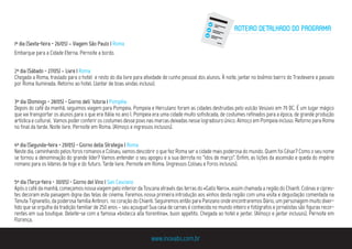 1º dia (Sexta-feira - 26/05) – Viagem São Paulo | Roma
Embarque para a Cidade Eterna. Pernoite a bordo.
2º dia (Sábado - 27/05) – Livre | Roma
Chegada a Roma, traslado para o hotel e resto do dia livre para atividade de cunho pessoal dos alunos. À noite, jantar no boêmio bairro do Trastevere e passeio
por Roma Iluminada. Retorno ao hotel. (Jantar de boas vindas incluso).
3º dia (Domingo - 28/05) - Giorno dell´Istoria | Pompéia
Depois do café da manhã, seguimos viagem para Pompeia. Pompeia e Herculano foram as cidades destruídas pelo vulcão Vesúvio em 79 DC. É um lugar mágico
que vai transportar os alunos para o que era Itália no ano I. Pompeia era uma cidade muito sofisticada, de costumes refinados para a época, de grande produção
artística e cultural. Vamos poder conferir os costumes desse povo nas marcas deixadas nesse logradouro único. Almoço em Pompeia incluso. Retorno para Roma
no final da tarde. Noite livre. Pernoite em Roma. (Almoço e ingressos inclusos).
4º dia (Segunda-feira - 29/05) - Giorno della Strategia | Roma
Neste dia, caminhando pelos foros romanos e Coliseu, vamos descobrir o que fez Roma ser a cidade mais poderosa do mundo. Quem foi César? Como o seu nome
se tornou a denominação do grande líder? Vamos entender o seu apogeu e a sua derrota no “idos de março”. Enfim, as lições da ascensão e queda do império
romano para os líderes de hoje e do futuro. Tarde livre. Pernoite em Roma. (ingressos Coliseu e Foros inclusos).
5º dia (Terça-feira - 30/05) - Giorno del Vino | San Casciano
Após o café da manhã, começamos nossa viagem pelo interior da Toscana através das terras do «Gallo Nero», assim chamada a região do Chianti. Colinas e cipres-
tes decoram esta paisagem digna das telas de cinema. Faremos nossa primeira introdução aos vinhos desta região com uma visita e degustação comentada na
Tenuta Tignanello, da poderosa família Antinori, no coração do Chianti. Seguiremos então para Panzano onde encontraremos Dário, um personagem muito diver-
tido que se orgulha da tradição familiar de 250 anos – seu açougue! Sua casa de carnes é conhecida no mundo inteiro e fotógrafos e jornalistas são figuras recor-
rentes em sua boutique. Deleite-se com a famosa «bistecca alla fiorentina», buon appetito. Chegada ao hotel e jantar. (Almoço e jantar inclusos). Pernoite em
Florença.
www.inovabs.com.br
ROTEIRO DETALHADO DO PROGRAMA
 