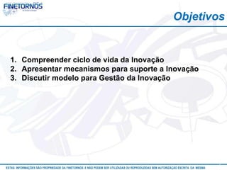 Objetivos


  1. Compreender ciclo de vida da Inovação
  2. Apresentar mecanismos para suporte a Inovação
  3. Discutir modelo para Gestão da Inovação




ESTAS INFORMAÇÕES SÃO PROPRIEDADE DA FINETORNOS E NÃO PODEM SER UTILIZADAS OU REPRODUZIDAS SEM AUTORIZAÇÃO Atualizado em 10/12
                                                                                                           ESCRITA DA MESMA      3
 