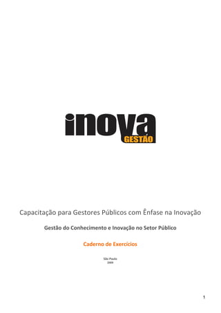 Capacitação para Gestores Públicos com Ênfase na Inovação

       Gestão do Conhecimento e Inovação no Setor Público

                     Caderno de Exercícios

                             São Paulo
                               2009




                                                            1
 