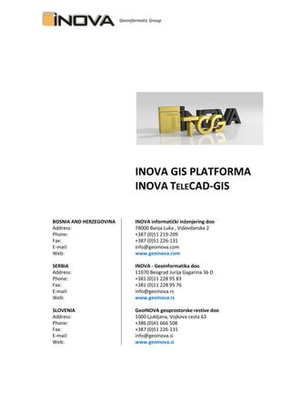 Geoinformatic Group
INOVA GIS PLATFORMA
INOVA TELECAD-GIS
BOSNIA AND HERZEGOVINA INOVA informatički inženjering doo
Address: 78000 Banja Luka , Vidovdanska 2
Phone: +387 (0)51 219-209
+387 (0)51 226-130Fax: +387 (0)51 226-131
E-mail: info@geoinova.com
Web: www.geoinova.com
SERBIA INOVA - Geoinformatika doo
Address: 11070 Beograd Jurija Gagarina 36 D
Phone: +381 (0)11 228 95 83
Fax: +381 (0)11 228 95 76
E-mail: info@geoinova.rs
Web: www.geoinova.rs
SLOVENIA GeoINOVA geoprostorske restive doo
Address: 1000 Ljubljana, Vojkova cesta 63
Phone: +386 (0)41 666 508
Fax: +387 (0)51 226-131
E-mail: info@geoinova.si
Web: www.geoinova.si
 