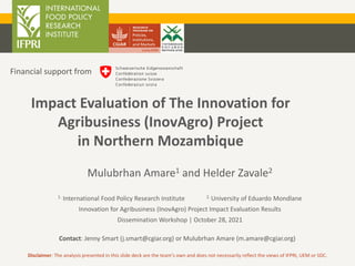 Mulubrhan Amare1 and Helder Zavale2
1. International Food Policy Research Institute 2. University of Eduardo Mondlane
Innovation for Agribusiness (InovAgro) Project Impact Evaluation Results
Dissemination Workshop | October 28, 2021
Contact: Jenny Smart (j.smart@cgiar.org) or Mulubrhan Amare (m.amare@cgiar.org)
Impact Evaluation of The Innovation for
Agribusiness (InovAgro) Project
in Northern Mozambique
Financial support from
Disclaimer: The analysis presented in this slide deck are the team’s own and does not necessarily reflect the views of IFPRI, UEM or SDC.
 
