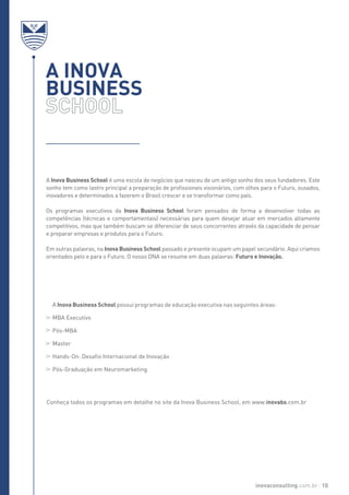 A INOVA
BUSINESS
A Inova Business School é uma escola de negócios que nasceu de um antigo sonho dos seus fundadores. Este
sonho tem como lastro principal a preparação de profissionais visionários, com olhos para o Futuro, ousados,
inovadores e determinados a fazerem o Brasil crescer e se transformar como país.
Os programas executivos da Inova Business School foram pensados de forma a desenvolver todas as
competências (técnicas e comportamentais) necessárias para quem desejar atuar em mercados altamente
competitivos, mas que também buscam se diferenciar de seus concorrentes através da capacidade de pensar
e preparar empresas e produtos para o Futuro.
Em outras palavras, na Inova Business School passado e presente ocupam um papel secundário. Aqui criamos
orientados pelo e para o Futuro. O nosso DNA se resume em duas palavras: Futuro e Inovação.
A Inova Business School possui programas de educação executiva nas seguintes áreas:
MBA Executivo
Pós-MBA
Master
Hands-On: Desafio Internacional de Inovação
Pós-Graduação em Neuromarketing
Conheça todos os programas em detalhe no site da Inova Business School, em www.inovabs.com.br
inovaconsulting.com.br 10
 