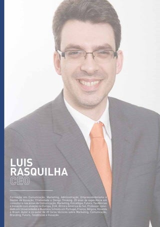 LUIS
RASQUILHA
Formação em Comunicação, Marketing, Administração, Empreendedorismo e
Gestão da Inovação, Criatividade e Design Thinking. 20 anos de experiência em
consultoria nas áreas de Comunicação, Marketing, Estratégia, Futuro, Tendências
e Inovação com atuação na Europa, EUA, África e América do Sul. Professor convi-
dado em Universidades e Business Schools em Portugal, França, Bélgica, Holanda
e Brasil. Autor e co-autor de 20 livros técnicos sobre Marketing, Comunicação,
Branding, Futuro, Tendências e Inovação.
 