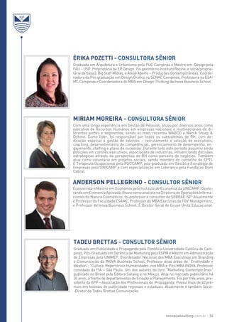 Com uma longa experiência em Gestão de Pessoas, atuou por diversos anos como
executiva de Recursos Humanos em empresas nacionais e multinacionais de di-
ferentes portes e segmentos, sendo as mais recentes WABCO e Merck Sharp &
Dohme. Como líder, foi responsável por todos os subsistemas de RH, com de-
dicação especial à gestão de talentos – recrutamento e seleção de executivos,
coaching, desenvolvimento de competências, gerenciamento de desempenho, en-
gajamento, staffing e plano de sucessão. Durante todo este período assumiu ainda
posições em comitês executivos, associações de indústrias, influenciando decisões
estratégicas através da perspectiva do RH como parceiro de negócios. Também
atua como voluntária em projetos sociais, sendo membro do conselho do CPTI.
É Terapeuta Ocupacional pela PUCCAMP, pós-graduada em Gestão e Estratégia de
Empresas pela UNICAMP e com especialização em Liderança pela Fundação Dom
Cabral.
Economista e Mestre em Economia pelo Instituto de Economia da UNICAMP. Douto-
randoemEconomiaAplicada.AtuoucomoanalistanaDiretoriadeOperaçõesInterna-
cionais da Natura Cosméticos, foi professor e consultor do SEBRAE-SP. Atualmente
é Professor da Faculdade ESAMC, Professor do MBA Executivo da FGV Management,
e Professor da Inova Business School. É Diretor Geral do Grupo Unità Educacional.
Graduado em Publicidade e Propaganda pela Pontifícia Universidade Católica de Cam-
pinas, Pós-Graduado em Gerência de Marketing pela ESPM e Mestre em Administração
de Empresas pela UNIMEP. Coordenador Nacional dos MBA Executivos em Branding
e Comunicação da INOVA Business School. Professor dnas áreas de “Criatividade e
Ideation”, “Cultura, Repertório e Humanidades, nos MBA e Pós-MBA INOVA. Professor
convidado da FIA – São Paulo. Um dos autores do livro “Marketing Contemporâneo”
publicado no Brasil pela Editora Saraiva e no México. Atua no mercado publicitário há
30 anos, à frente de departamentos de Criação e Planejamento. Foi por três anos, pre-
sidente da APP – Associação dos Profissionais de Propaganda. Possui mais de 40 prê-
mios em festivais de publicidade regionais e estaduais. Atualmente é também Sócio-
-Diretor da Tadeu Brettas Comunicação.
Miriam Moreira - CONSULTORA SÊNIOR
Anderson Pellegrino - CONSULTOR SÊNIOR
TADEU BRETTAS - Consultor Sênior
Érika Pozetti - ConsultorA Sênior
Graduada em Arquitetura e Urbanismo pela PUC Campinas e Mestre em Design pela
FAU - USP. Proprietária da EP Design. Foi gerente no Instituto Racine, e sócia/proprie-
tária da Casa3, Big Staff Mídias, e Ateliê Aberto – Produções Contemporâneas. Coorde-
nadora da Pós graduação em Design Gráfico no SENAC Campinas, Professora na ESA-
MC Campinas e Coordenadora do MBA em Design Thinking da Inova Business School.
inovaconsulting.com.br 16
 