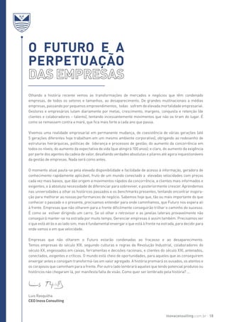 Olhando a história recente vemos as transformações de mercados e negócios que têm condenado
empresas, de todos os setores e tamanhos, ao desaparecimento. De grandes multinacionais a médias
empresas, passando por pequenos empreendimentos, todas sofrem de elevada mortalidade empresarial.
Gestores e empresários lutam diariamente por metas, crescimento, margens, conquista e retenção (de
clientes e colaboradores – talento), tentando incessantemente movimentos que não os tiram do lugar. É
como se remassem contra a maré, que fica mais forte a cada ano que passa.
Vivemos uma realidade empresarial em permanente mudança, de coexistência de várias gerações (até
5 gerações diferentes hoje trabalham em um mesmo ambiente corporativo), obrigando ao redesenho de
estruturas hierárquicas, politicas de liderança e processos de gestão; do aumento da concorrência em
todos os níveis; do aumento da expectativa de vida (que atingirá 100 anos); e claro, do aumento da exigência
por parte dos agentes da cadeia de valor, desafiando verdades absolutas e pilares até agora inquestionáveis
da gestão de empresas. Nada será como antes.
O momento atual pauta-se pela elevada disponibilidade e facilidade de acesso à informação, geradora de
conhecimento rapidamente aplicável, fruto de um mundo conectado a elevadas velocidades com preços
cada vez mais baixos, que dão origem a movimentos rápidos da concorrência, a clientes mais informados e
exigentes; e à absoluta necessidade de diferenciar para sobreviver, e posteriormente crescer. Aprendemos
nas universidades a olhar os históricos passados e os benchmarks presentes, tentando encontrar inspira-
ção para melhorar as nossas performances de negócio. Sabemos hoje que, tão ou mais importante do que
conhecer o passado e o presente, precisamos entender para onde caminhamos, que Futuro nos espera ali
à frente. Empresas que não olharem para a frente dificilmente conseguirão trilhar o caminho do sucesso.
É como se estiver dirigindo um carro. Se só olhar o retrovisor e as janelas laterais provavelmente não
conseguirá manter-se na estrada por muito tempo. Gerenciar empresas é assim também. Precisamos ver
o que está atrás e ao lado sim, mas é fundamental enxergar o que está à frente na estrada, para decidir para
onde vamos e em que velocidade.
Empresas que não olharem o Futuro estarão condenadas ao fracasso e ao desaparecimento.
Temos empresas do século XIX, seguindo culturas e regras da Revolução Industrial, colaboradores do
século XX, engessados em caixas, ferramentas e decisões racionais, e clientes do século XXI, antenados,
conectados, exigentes e críticos. O mundo está cheio de oportunidades, para aqueles que as conseguirem
enxergar antes e consigam transformá-las em valor agregado. A história premiará os ousados, os atentos e
os corajosos que caminham para a frente. Por outro lado lembrará aqueles que tendo potencial produtos ou
históricos não chegaram lá, por manifesta falta de visão. Como quer ser lembrado pela história? ...
O futuro e a
perpetuação
inovaconsulting.com.br 18
Luis Rasquilha
CEO Inova Consulting
 