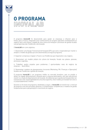 O programa InovaLAB foi desenvolvido para ajudar as empresas a olharem para a
frente, para o Futuro, integrando esse conhecimento em projetos aplicáveis imediatamente ao
negócio, bem como deixar o legado de uma cultura de Inovação e processos de gestão focados
nas perspectivas das Tendências e da Inovação.
O InovaLAB tem como objetivos:
1. Desenvolver uma Equipe Transversal de Inovação (ETI), que será a responsável por manter e
ampliar o modelo de gestão que será desenvolvido ao longo do programa;
2. Capacitar a empresa a mapear o Futuro e as Tendências que impactarão o seu negócio;
3. Desenvolver um modelo próprio de cultura de Inovação, focado nos pilares: pessoas,
processos e agendas;
4. Trabalhar quatro projetos para problemas / oportunidades reais de negócio da
empresa – Quick Wins;
5. Desenvolver modelos de planejamentos funcionais (Marketing, RH, Finanças e Operações)
focados nas Tendências e gestão da Inovação.
O programa InovaLAB é um programa inédito no mercado brasileiro, pois se propõe a
deixar um legado absolutamente relevante para a empresa participante, sem que esta precise
investir na criação de departamento de Inovação. Acreditamos que a gestão da Inovação deve ser
transversal e não responsabilidade de uma área específica. Este modelo já é testado há 6 anos e
é comprovadamente o melhor.
Durante os 24 meses do programa, detalhados a seguir, o InovaLAB irá transformar o mind set
da empresa e de seus principais gestores e irá desenvolver competências e modelos de gestão
fundamentais para a perpetuação e crescimento do negócio.
O PROGRAMA
inovaconsulting.com.br 20
 