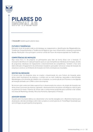 O InovaLAB trabalha quatro pilares-base:
Futuro e Tendências
Momento inicial do projeto onde se dá destaque ao mapeamento e identificação das Megatendências,
Tendências Comportamentais e Tendências de Negócios que mais influenciarão a empresa na próxima
década. Neste pilar o foco principal é construir a Visão de Futuro da empresa apoiada nas Tendências.
Competências de Inovação
Aqui nosso foco é o de preparar os participantes para lidar de forma eficaz com a Inovação. É
necessário identificar em cada participante quais as suas Competências Individuais de Inovação, através
de programas individuais de mapeamento e desenvolvimento de competências. Também o foco será
dado à Atração e Engajamento de profissionais inovadores para poder estruturar a base de Inovação da
empresa e construir um Ambiente de Inovação com forte orientação aos resultados.
Gestão da Inovação
O terceiro pilar do programa atua na criação e disseminação de uma Cultura de Inovação pelos
vários níveis hierárquicos da empresa, o contato com as mais modernas, avançadas e diversificadas
Metodologias e ferramentas de trabalho com a Inovação, e a construção de um Processo e uma Agenda
de Inovação alinhado com o DNA e cultura da empresa.
No terceiro pilar ainda será dado especial foco à disseminação da cultura e do projeto de Inovação nas
várias áreas funcionais da empresa, apoiando o desenvolvimento dos planos estratégicos e táticos para
os próximos 24 meses. Falamos de utilizar todo o conhecimento produzido para sustentar e dar solidez
nas áreas de Marketing e Vendas, Recursos Humanos, Operações e Finanças.
Advisory Board
O quarto pilar do projeto dedica-se a desenvolver uma reunião alargada com o Board da empresa para
atualização e decisão estratégica sobre todo o projeto e à construção de um Trend Report atualizado que
será entregue aos participantes do programa.
PILARES DO
inovaconsulting.com.br 22
 