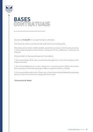 O programa InovaLAB tem as seguintes bases contratuais:
• 24 meses de contrato, sem barreira de saída* para nenhuma das partes;
• Assinatura de termo de confidencialidade, garantindo que todas as informações, processos
e novos produtos/negócios desenvolvidos no programa serão confidenciais e exclusivos da
empresa;
• Exclusividade: A empresa pode optar por três modelos:
1. Sem exclusividade: Neste caso, a Inova Consulting poderá ter como cliente qualquer outra
empresa do setor;
2. Com exclusividade parcial no setor: Neste caso a empresa escolhe 3(três) concorrentes
diretos para que a Inova Consulting não trabalhe o programa durante o contrato;
3. Com exclusividade total no setor: Neste caso, a Inova Consulting não trabalhará o programa
durante o contrato com nenhuma empresa do mesmo setor.
* Aviso prévio de 30 dias
BASES
inovaconsulting.com.br 28
 