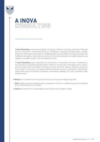 A INOVA
A Inova Consulting é uma empresa global, com matriz no Brasil e presença na Europa e EUA, que
atua na consultoria e treinamento de Futuro, Tendências e Inovação estratégica para a gestão.
Através do conhecimento dos cenários, das Megatendências, das Tendências comportamentais, das
Tendências de negócio e das melhores práticas de mercado, produzem-se insights aplicáveis aos
negócios, com DNA inovador e forte orientação ao Futuro.
A Inova Consulting possui experiência de consultoria e treinamento de Futuro, Tendências e
Inovação para as seguintes áreas de negócio: hotelaria, turismo, jóias, tecnologia, ensino, varejo e
ponto de venda, telecomunicações, ótica, banco, fitness, financeira, seguros, indústria, construção,
comunicação, e-commerce, tecnologia, automóvel, bens de consumo, combustíveis e lubrificantes,
saúde e bem estar, farmacêutica, transportes, alimentação e bebidas, TV a cabo, conteúdos, mídia,
entretenimento.
Missão: Ser a referência em consultoria de Futuro e Inovação estratégica aplicada
Visão: Ajudar empresas e profissionais a anteciparem o Futuro e a adotarem posturas inovadoras
que se transformem em resultados
Valores: Inconformismo, Flexibilidade, Arriscar Consciente, Desafiar o Óbvio
inovaconsulting.com.br 06
 