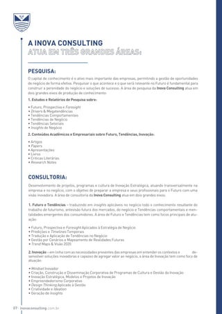 O capital de conhecimento é o ativo mais importante das empresas, permitindo a gestão de oportunidades
de negócio de forma efetiva. Pesquisar o que acontece e o que será relevante no Futuro é fundamental para
construir a perenidade do negócio e soluções de sucesso. A área de pesquisa da Inova Consulting atua em
dois grandes eixos de produção de conhecimento:
1. Estudos e Relatórios de Pesquisa sobre:
• Futuro, Prospectiva e Foresight
• Drivers & Megatendências
• Tendências Comportamentais
• Tendências de Negócio
• Tendências Setoriais
• Insights de Negócio
2. Conteúdos Acadêmicos e Empresariais sobre Futuro, Tendências, Inovação:
• Artigos
• Papers
• Apresentações
• Livros
• Criticas Literárias
• Research Notes
A INOVA CONSULTING
Pesquisa:
Desenvolvimento de projetos, programas e cultura de Inovação Estratégica, atuando transversalmente na
empresa e no negócio, com o objetivo de preparar a empresa e seus profissionais para o Futuro com uma
visão inovadora. A área de consultoria da Inova Consulting atua em dois grandes eixos:
1. Futuro e Tendências – traduzindo em insights aplicáveis no negócio todo o conhecimento resultante do
trabalho de futurismo, antevisão futura dos mercados, do negócio e Tendências comportamentais e men-
talidades emergentes dos consumidores. A área de Futuro e Tendências tem como focos principais de atu-
ação:
• Futuro, Prospectiva e Foresight Aplicados à Estratégia de Negócio
• Predições e Timelines Temporais
• Tradução e Aplicação de Tendências no Negócio
• Gestão por Cenários e Mapeamento de Realidades Futuras
• Trend Maps & Visão 2020
2. Inovação – em linha com as necessidades presentes das empresas em entender os contextos e de-
senvolver soluções inovadoras e capazes de agregar valor ao negócio, a área de Inovação tem como foco de
atuação:
• Mindset Inovador
• Criação, Construção e Disseminação Corporativa de Programas de Cultura e Gestão da Inovação
• Inovação Estratégica, Modelos e Projetos de Inovação
• Empreendedorismo Corporativo
• Design Thinking Aplicado à Gestão
• Criatividade e Ideation
• Geração de Insights
CONSULTORIA:
inovaconsulting.com.br07
 