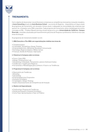 Com o objetivo de desenvolver nos profissionais e empresas as competências necessárias à atuação inovadora,
a Inova Consulting através da Inova Business School – sua escola de Negócios – disponibiliza um leque amplo
de programas de treinamento com duração e temas atuais e adequados às necessidades das empresas que
querem ter a Inovação como DNA corporativo. Cada programa de treinamento utiliza metodologias de ensino
centradas no PBL – Problem Based Learning, através da parceria com a Universidade da Califórnia - Campus
Riverside, conteúdos atualizados permanentemente pela área de Pesquisa e professores referência nas suas
áreas de atuação.
Os programas de treinamento dividem-se em:
1. MBA Executivo e Pós-MBA com especializações inéditas nas áreas de:
• TrendsInnovation
• Criatividade, Storytelling e Design Thinking
• Empreendedorismo, Marketing, Branding e Comunicação
• Estratégia, Negócios Digitais e Mídias Sociais
• Finanças, Gestão de Pessoas e Operações
2. Palestras In Company sobre os temas:
• Futuro: Visão 2050
• Design Thinking Action Lab
• Storytelling, Criatividade, Pensamento Lateral e Estímulo Criativo
• Tendências e Insights para Negócios
• Ferramentas e Metodologias para conhecer o Futuro e as Tendências
3. Programas In Company com os temas:
• Observatório de Tendências
• Branding
• Storytelling
• Empreendedorismo Corporativo
• Inovação Estratégica
• Criatividade e Design Thinking
• Audit e Desenvolvimento de Competências de Inovação
4. Masters de Especialização
• Coolhunting e Pesquisa de Tendências
• Gestão da Inovação e Inovação Estratégica
• Como Fazer Apresentações e Falar em Público
Treinamento:
inovaconsulting.com.br 08
 