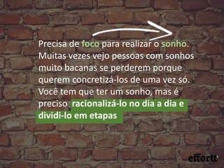 Precisa de foco para realizar o sonho.
Muitas vezes vejo pessoas com sonhos
muito bacanas se perderem porque
querem concretizá-los de uma vez só.
Você tem que ter um sonho, mas é
preciso racionalizá-lo no dia a dia e
dividi-lo em etapas
eendedor da ABInBev
 
