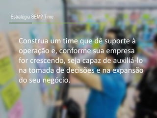 Construa um time que dê suporte à
operação e, conforme sua empresa
for crescendo, seja capaz de auxiliá-lo
na tomada de decisões e na expansão
do seu negócio.
Estratégia SEM? Time
 