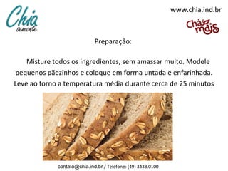 www.chia.ind.br



                             Preparação:

    Misture todos os ingredientes, sem amassar muito. Modele
pequenos pãezinhos e coloque em forma untada e enfarinhada.
Leve ao forno a temperatura média durante cerca de 25 minutos




             contato@chia.ind.br / Telefone: (49) 3433.0100
 