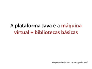A plataforma Java é a máquina virtual + bibliotecas básicasO que seria do Java sem o tipo inteiro?