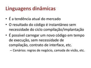 Linguagens dinâmicasÉ a tendência atual do mercadoO resultado do código é instantâneo sem necessidade do ciclo compilação/implantaçãoÉ possível carregar um novo código em tempo de execução, sem necessidade de compilação, contrato de interface, etc.Cenários: regras de negócio, camada de visão, etc.