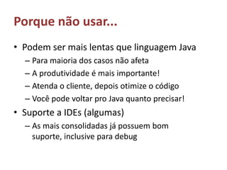 Porque não usar...Podem ser mais lentas que linguagem JavaPara maioria dos casos não afetaA produtividade é mais importante!Atenda o cliente, depois otimize o códigoVocê pode voltar pro Java quanto precisar!Suporte a IDEs (algumas)As mais consolidadas já possuem bom suporte, inclusive para debug
