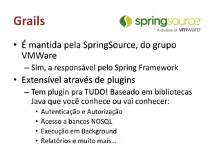 GrailsÉ mantida pela SpringSource, do grupo VMWare Sim, a responsável pelo Spring FrameworkExtensível através de pluginsTem plugin pra TUDO! Baseado em bibliotecas Java que você conhece ou vai conhecer:Autenticação e AutorizaçãoAcesso a bancos NOSQLExecução em BackgroundRelatórios e muito mais...
