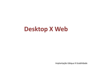 Desktop X WebImplantação Ubíqua X Usabilidade