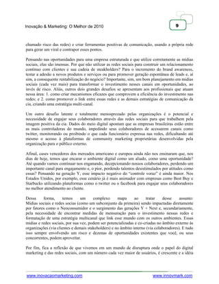 Inovação & Marketing: O Melhor de 2010                                                9



chamado risco das redes) e criar ferramentas positivas de comunicação, usando a própria rede
para gerar um viral e contrapor esses pontos.

Pensando nas oportunidades para uma empresa estruturada e que utilize corretamente as mídias
sociais, elas são imensas. Por que não utilizar as redes sociais para construir um relacionamento
contínuo com clientes e sua cadeia de steakholders? Para o incremento do brand awareness,
testar a adesão a novos produtos e serviços ou para promover geração espontânea de leads e, aí
sim, a consequente rentabilização do negócio? Importante, sim, um bom planejamento em midias
sociais (cada vez mais) para transformar o investimento nesses canais em oportunidades, ao
invés de risco. Aliás, outros dois grandes desafios se apresentam aos profissionais que atuam
nessa área: 1. como criar mecanismos eficazes que comprovem a eficiência do investimento nas
redes; e 2. como promover o link entre essas redes e as demais estratégias de comunicação da
cia, criando uma estratégia multi-canal.

Um outro desafio latente e totalmente menosprezado pelas organizações é o potencial e
necessidade de engajar seus colaboradores através das redes sociais para que trabalhem pela
imagem positiva da cia. Dados do meio digital apontam que as empresas brasileiras estão entre
as mais controladoras do mundo, impedindo seus colaboradores de acessarem canais como
twitter, monitorando ou proibindo o que cada funcionário expressa nas redes, dificultando até
mesmo o acesso à plataformas de community marketing proprietárias desenvolvidas pela
organização para o público externo.

Afinal, cases vencedores dos mercados americano e europeu ainda não nos ensinaram que, nos
dias de hoje, temos que encarar o ambiente digital como um aliado, como uma oportunidade?
Até quando vamos continuar nos enganando, decepcionando nossos colaboradores, perdendo um
importante canal para engajamento e, o pior, perdendo talentos desistimulados por atitudes como
essas? Pensando na geração Y, esse impacto negativo do ―controle voraz‖ é ainda maior. Nos
Estados Unidos, por exemplo, esse cenário já é mais animador com empresas como Best Buy e
Starbucks utilizando plataformas como o twitter ou o facebook para engajar seus colaboradores
no melhor atendimento ao cliente.

Dessa     forma,     temos      um     complexo      mapa      ao     tratar    desse    assunto:
Midias sociais e redes socias (como um subconjunto da primeira) sendo impactadas diretamente
por fatores como o Neoconsumidor e o surgimento das gerações Y + Next e, secundariamente,
pela necessidade de encontrar medidas de mensuração para o investimento nessas redes e
formatação de uma estratégia multicanal que link esse mundo com os outros ambientes. Essas
midias e redes sociais, por sua vez, podem ser potencializadas e co-criadas no âmbito externo às
organizações (via clientes e demais stakeholders) e no âmbito interno (via colaboradores). E tudo
isso sempre envolvendo um risco e dezenas de oportunidades existentes que você, ou seus
concorrentes, podem aproveitar.

Por fim, fica a reflexão de que vivemos em um mundo de disruptura onde o papel do digital
marketing e das redes sociais, com um número cada vez maior de usuários, é crescente e a idéia




www.inovacaomarketing.com                                                www.innovmark.com
 
