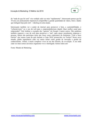 Inovação & Marketing: O Melhor de 2010                                             10



do ―nada do que foi será‖ vira verdade cada vez mais ―rapidamente‖. Interessante pensar que há
10 anos era praticamente impensável compartilhar a grande quantidade de videos, fotos e dados
que trafegam hoje pela web – videolog era uma utopia.

Interessante também ver o poder da internet para promover o bem, a sustentabilidade, o
―cyberativismo‖ ou o uso da web para o empreendedorismo digital. Quer melhor canal para
empreender? Vale lembrar o exemplo dos ―garotos‖ do Google e tantos outros. Não podemos
também esquecer o uso da web para promover o ‗mal‘, para atacar moralmente empresas e
pessoas. Quem não participou (nem que fosse como expectator) do fenômeno ―Cala a boca
Galvão‖ que tomou conta do país durante a Copa 2010, promovido via Twitter? Nesse novo
mundo, ganha importância cada vez maior temas como gestão de inovação e gestão do
conhecimento. Afinal, é muito complexo viver na era dos fractais, da co-criação. A era onde
cada vez mais somos um único organismo vivo e interligado. Somos todos um!

Fonte: Mundo do Marketing




www.inovacaomarketing.com                                              www.innovmark.com
 