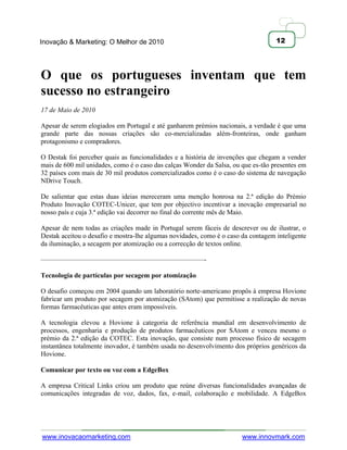 Inovação & Marketing: O Melhor de 2010                                             12




O que os portugueses inventam que tem
sucesso no estrangeiro
17 de Maio de 2010

Apesar de serem elogiados em Portugal e até ganharem prémios nacionais, a verdade é que uma
grande parte das nossas criações são co-mercializadas além-fronteiras, onde ganham
protagonismo e compradores.

O Destak foi perceber quais as funcionalidades e a história de invenções que chegam a vender
mais de 600 mil unidades, como é o caso das calças Wonder da Salsa, ou que es-tão presentes em
32 países com mais de 30 mil produtos comercializados como é o caso do sistema de navegação
NDrive Touch.

De salientar que estas duas ideias mereceram uma menção honrosa na 2.ª edição do Prémio
Produto Inovação COTEC-Unicer, que tem por objectivo incentivar a inovação empresarial no
nosso país e cuja 3.ª edição vai decorrer no final do corrente mês de Maio.

Apesar de nem todas as criações made in Portugal serem fáceis de descrever ou de ilustrar, o
Destak aceitou o desafio e mostra-lhe algumas novidades, como é o caso da contagem inteligente
da iluminação, a secagem por atomização ou a correcção de textos online.

————————————————————————-

Tecnologia de partículas por secagem por atomização

O desafio começou em 2004 quando um laboratório norte-americano propôs à empresa Hovione
fabricar um produto por secagem por atomização (SAtom) que permitisse a realização de novas
formas farmacêuticas que antes eram impossíveis.

A tecnologia elevou a Hovione à categoria de referência mundial em desenvolvimento de
processos, engenharia e produção de produtos farmacêuticos por SAtom e venceu mesmo o
prémio da 2.ª edição da COTEC. Esta inovação, que consiste num processo físico de secagem
instantânea totalmente inovador, é também usada no desenvolvimento dos próprios genéricos da
Hovione.

Comunicar por texto ou voz com a EdgeBox

A empresa Critical Links criou um produto que reúne diversas funcionalidades avançadas de
comunicações integradas de voz, dados, fax, e-mail, colaboração e mobilidade. A EdgeBox




www.inovacaomarketing.com                                              www.innovmark.com
 