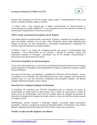 Inovação & Marketing: O Melhor de 2010                                                 13



permite assim poupanças ao nível de energia, espaço, papel e acondicionamento devido à sua
gestão e operação unificada, simples e intuitiva.

A Critical Links é uma empresa que se dedica exclusivamente ao desenvolvimento e
comercialização da solução edgeBOX™ e à sua integração com os mais populares sistemas de
comunicação complementares existentes no mercado.

NDrive Touch: um sistema de navegação real em 70 países

Com mapas digitais de grande detalhe, cobertura de 70 países e instruções de navegação passo a
passo em desenho vectorial e em voz alta, o Real Navigation oferece ainda fotografia aérea
oblíqua do percurso em cinco perspectivas e orientações complementares, assegurando um
realismo ainda não disponível na restante indústria.

O NDrive Touch é um sistema de navegação pessoal, que, graças à funcionalidade Real
Navigation – factor diferenciador do seu software -, permite ao utilizador comum uma
experiência avançada de navegação. Actualmente tem 30 mil unidades comercializadas e
presença em mais de três dezenas de países.

Correctores ortográficos de autoria portuguesa

Foi no início desta década que o conceito de uma plataforma de desenvolvimento de tecnologias
de processamento de linguagem natural independente da língua e da aplicação começou a ganhar
forma na Priberam.

Em menos de cinco anos, esta plataforma – apelidada de a Priberam‘s NLP workbench – tornou-
se realidade e foi já utilizada, quer pela Priberam quer por outras empresas, para desenvolver
produtos como é o caso dos correctores ortográficos para português (europeu e do Brasil),
espanhol, Bokmål (norueguês), checo e polaco.

SmartGate faz a contagem inteligente da iluminação

O SmartGate foi concebido pela EFACEC Engenharia para ser utilizado em postos de
transformação de média tensão ou baixa tensão, com o intuito de supervisionar o estado do
próprio posto de transformação, bem como de recolher dados de contagem provenientes de
dispositivos inteligentes de contagem de energia, relativos a troços da rede baixa tensão a jusante
do respectivo posto.

Paralelamente, permite controlar a iluminação pública, executando planos previamente
agendados, e efectuar a contagem de energia da iluminação pública. O SmartGate é uma solução
pioneira, adequada aos desafios globais das Smart Grids, e ainda sem concorrência.

Wonder, as calças que dão elegância à sua silhueta




www.inovacaomarketing.com                                                  www.innovmark.com
 