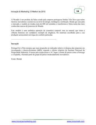 Inovação & Marketing: O Melhor de 2010                                               14



A Wonder é um produto da Salsa criado pela empresa portuguesa Irmãos Vila Nova que reúne
técnicas inovadoras e exclusivas ao nível do design, moldagem e confecção. Desde que saiu para
o mercado, o modelo já vendeu mais de 600 mil unidades e transformou a Salsa numa das mais
conhecidas marcas de jeanwear do Mundo.

Este modelo é uma autêntica operação de cosmética corporal, mas ao natural, que torna a
silhueta feminina um verdadeiro exemplo de elegância. Os materiais escolhidos para a sua
produção acrescentam um toque de conforto particular.

————————————————————————

Inovação

Portugal foi o País europeu que mais progrediu no indicador relativo à despesa das empresas em
investigação e desenvolvimento (I&D), segundo o último relatório do Instituto Nacional da
Propriedade Industrial. O nosso país ocupa assim o 16.º lugar, à frente de países como a Noruega
e a Espanha, «fazendo parte do grupo de países moderadamente inovadores».

Fonte: Destak




www.inovacaomarketing.com                                               www.innovmark.com
 