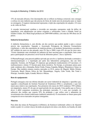 Inovação & Marketing: O Melhor de 2010                                                18



15% do mercado africano, Este desempenho não se reflecte na balança comercial, mas consagra
o esforço de uma indústria que não precisa de feiras de moda nem de promoções para se impor
no estrangeiro. O negócio internacional representa o triplo das exportações de calçado e 10 vezes
as de vinho do Porto.

A cruzada internacional combina a investida em mercados emergentes onde há défice de
engenharia, com adjudicações em países exigentes e sofisticados, como a Irlanda, Israel ou
Estados Unidos. Só a Mota-Engil produziu em 2009 €800 milhões, com mais de 300 obras em 20
países.

Industria farmacêutica

A indústria farmacêutica é, sem dúvida, um dos sectores que podem ajudar o país a crescer
através das exportações. Segundo a Associação Portuguesa da Industria Farmacêutica
(Apifarma), o valor das exportações de matérias-primas e de produtos farmacêuticos ascendeu a
447 milhões de euros no ano passado, mais 9% face a 2008 e mais 45% do que há cinco anos.
―Existe claramente uma orientação da indústria de base nacional para a exportação, bem como
para a participação em parcerias a nível local de diferentes países‖, foca a Apifarma.

O PharmaPortugal, uma parceria público-privada que envolve a Apifarma destinada a estimular a
internacionalização e a exportação por parte dos laboratórios portugueses, deu um forte
empurrão. Existem, em Portugal, 25 empresas que produzem medicamentos (19 nacionais e 6
multinacionais) e destas 15 fizeram parte desta iniciativa. Na Europa, os principais países para
onde vendemos são a Alemanha, Reino Unido, França, Espanha, Bélgica, Dinamarca e Suíça, na
Europa. Mas também estamos noutros mercados os EUA, países do Magreb, Médio Oriente,
Venezuela, Brasil, Rússia África do Sul, Moçambique, Angola, Cabo Verde, São Tomé e
Príncipe, Austrália, Japão, Canadá, México e Macau.

Bens de equipamento

Portugal conseguiu criar nas últimas décadas um sector industrial de máquinas e aparelhos que,
segundo a classificação do Instituto Nacional de Estatísticas (INE) é, actualmente, o que tem
maior peso relativo nas exportações. Nos primeiros três meses de 2010 vendemos ¤993 milhões
em maquinaria, menos 6% do que em igual periodo do ano passado. Uma quebra que se ficou a
dever à débil conjuntura económica dos principais mercados. É o caso, por exemplo, do
subsector dos moldes que exporta 95% da produção e que sofreu com o adiamento de
investimentos dos clientes tradicionais (indústria automóvel). O crescimento no futuro passa pela
conquista de novos mercados em países emergentes.

Minérios

Para além das minas da Panasqueira (volfrâmio), da Somincor (sobretudo cobre) e de Aljustrel
(onde se pode vir a extrair zinco), há ainda um projecto de mina a céu aberto, na Guarda, de onde




www.inovacaomarketing.com                                                www.innovmark.com
 