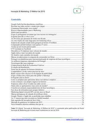 Inovação & Marketing: O Melhor de 2010                                                                                             1



Conteúdo

Google Earth facilita descobertas científicas ......................................................................................... 1
Recrutar nas redes sociais, a moda está a pegar ..................................................................................... 4
Casamento Patrocinado, nova moda? .................................................................................................... 7
Riscos e Oportunidades para o Marketing ............................................................................................. 8
Hotéis para pecadores .......................................................................................................................... 11
O que os portugueses inventam que tem sucesso no estrangeiro ......................................................... 12
Exportar para dar a volta à crise........................................................................................................... 15
As 20 coisas que passaram de moda esta década ................................................................................. 20
As cinco lições de Lady Gaga para um marketing eficaz .................................................................... 21
Empresa de calçado criada numa garagem já factura 10 milhões ........................................................ 23
Computador portátil indiano custa apenas 27 euros ............................................................................ 24
Twitter já tem tweets patrocinados ...................................................................................................... 26
CTT recrutam no Facebook ................................................................................................................. 27
Descubra as 10 empresas mais valiosas do mundo .............................................................................. 28
Apple eleita a mais inovadora do mundo ............................................................................................. 30
Os «hotéis» mais estranhos do mundo ................................................................................................. 31
Marcas invadem praias à conquista do consumidor em férias ............................................................. 33
Portugal cria plataforma para internacionalização de empresas de base tecnológica .......................... 35
As melhores empresas exportadoras de Portugal ................................................................................. 41
Tecnologias dão mais emprego ............................................................................................................ 43
Criada primeira Rede de Economias Criativas .................................................................................... 45
Evolução da Distribuição ..................................................................................................................... 46
Norte tem de apostar em factores distintivos ....................................................................................... 48
Computadores, já não vamos precisar de ratos .................................................................................... 50
Redes sociais mais eficazes na divulgação da publicidade .................................................................. 51
O que a Nokia está a fazer para não perder a liderança ....................................................................... 52
O Segredo está no cheiro ..................................................................................................................... 56
Como se preparar para apresentar ideias inovadoras à empresa .......................................................... 57
Como começar o seu próprio negócio na Internet ............................................................................... 59
Empresas estão a ficar viciadas nas redes sociais ................................................................................ 61
Onde estão os apartamentos mais caros do mundo? ............................................................................ 64
CiencInvest estimula empreendedorismo de base tecnológica ............................................................ 66
Seis dicas de milionários para poupar dinheiro ................................................................................... 68
Marketing digital crescerá 90% em três anos no Brasil ....................................................................... 69
Marcas portuguesas de calçado diversificam oferta ............................................................................ 71
Google, Disney e Apple são as preferidas para trabalhar .................................................................... 73
As 11 marcas que mais investem no futebol mundial .......................................................................... 74
Sete segredos de inovação de Steve Jobs ............................................................................................. 76
Mercado de genéricos vai triplicar até 2015 ........................................................................................ 78
Nova fritadeira eléctrica substitui óleo por ar ...................................................................................... 81

Nota: O E-Book ―Inovação & Marketing: O Melhor de 2010‖ é constituído pelas publicações do Portal
Inovação & Marketing que tiveram maior mediatismo no ano de 2010.




www.inovacaomarketing.com                                                                                      www.innovmark.com
 