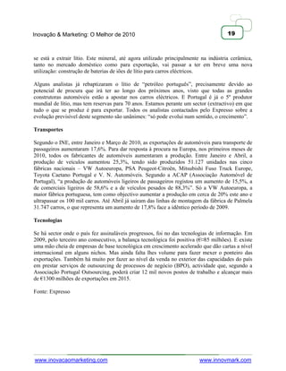 Inovação & Marketing: O Melhor de 2010                                               19



se está a extrair lítio. Este mineral, até agora utilizado principalmente na indústria cerâmica,
tanto no mercado doméstico como para exportação, vai passar a ter em breve uma nova
utilização: construção de baterias de iões de lítio para carros eléctricos.

Alguns analistas já rebaptizaram o lítio de ―petróleo português‖, precisamente devido ao
potencial de procura que irá ter ao longo dos próximos anos, visto que todas as grandes
construtoras automóveis estão a apostar nos carros eléctricos. E Portugal é já o 5º produtor
mundial de lítio, mas tem reservas para 70 anos. Estamos perante um sector (extractivo) em que
tudo o que se produz é para exportar. Todos os analistas contactados pelo Expresso sobre a
evolução previsível deste segmento são unânimes: ―só pode evolui num sentido, o crecimento‖.

Transportes

Segundo o INE, entre Janeiro e Março de 2010, as exportações de automóveis para transporte de
passageiros aumentaram 17,6%. Para dar resposta à procura na Europa, nos primeiros meses de
2010, todos os fabricantes de automóveis aumentaram a produção. Entre Janeiro e Abril, a
produção de veículos aumentou 25,3%, tendo sido produzidos 51.127 unidades nas cinco
fábricas nacionais – VW Autoeuropa, PSA Peugeot-Citroën, Mitsubishi Fuso Truck Europe,
Toyota Caetano Portugal e V. N. Automóveis. Segundo a ACAP (Associação Automóvel de
Portugal), ―a produção de automóveis ligeiros de passageiros registou um aumento de 15,5%, a
de comerciais ligeiros de 58,6% e a de veículos pesados de 88,3%‖. Só a VW Autoeuropa, a
maior fábrica portuguesa, tem como objectivo aumentar a produção em cerca de 20% este ano e
ultrapassar os 100 mil carros. Até Abril já saíram das linhas de montagem da fábrica de Palmela
31.747 carros, o que representa um aumento de 17,8% face a idêntico período de 2009.

Tecnologias

Se há sector onde o país fez assinaláveis progressos, foi no das tecnologias de informação. Em
2009, pelo terceiro ano consecutivo, a balança tecnológica foi positiva (€¤85 milhões). E existe
uma mão cheia de empresas de base tecnológica em crescimento acelerado que dão cartas a nível
internacional em alguns nichos. Mas ainda falta lhes volume para fazer mexer o ponteiro das
exportações. Também há muito por fazer ao nível da venda no exterior das capacidades do país
em prestar serviços de outsourcing de processos de negócio (BPO), actividade que, segundo a
Associação Portugal Outsourcing, poderá criar 12 mil novos postos de trabalho e alcançar mais
de €1300 milhões de exportações em 2015.

Fonte: Expresso




www.inovacaomarketing.com                                               www.innovmark.com
 
